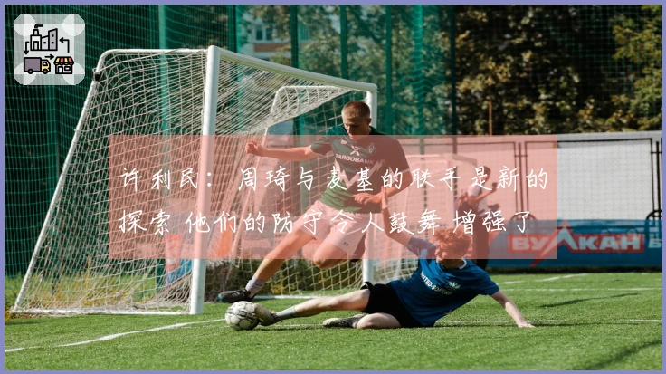 许利民：周琦与麦基的联手是新的探索 他们的防守令人鼓舞 增强了我的信心