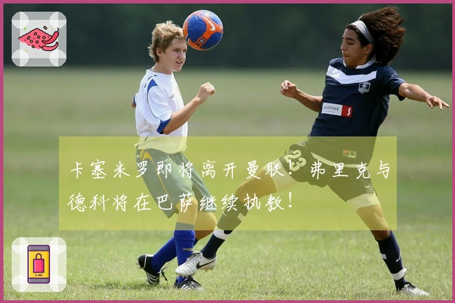 卡塞米罗即将离开曼联！弗里克与德科将在巴萨继续执教！