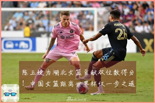 陈玉婕为湖北女篮贡献双位数得分！中国女篮距离世界杯仅一步之遥