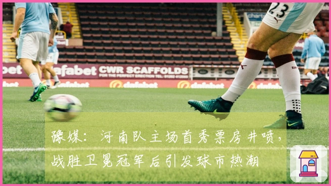 豫媒：河南队主场首秀票房井喷，战胜卫冕冠军后引发球市热潮