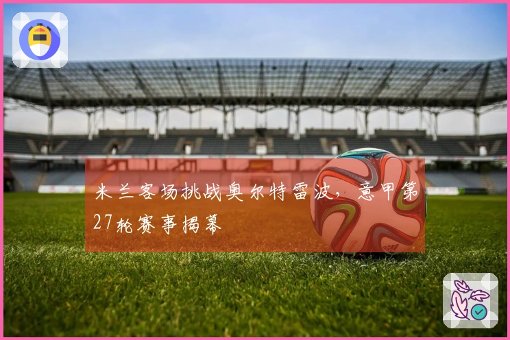 米兰客场挑战奥尔特雷波，意甲第27轮赛事揭幕