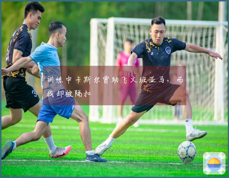 训练中卡斯尔曾助飞文班亚马,而我却被隔扣