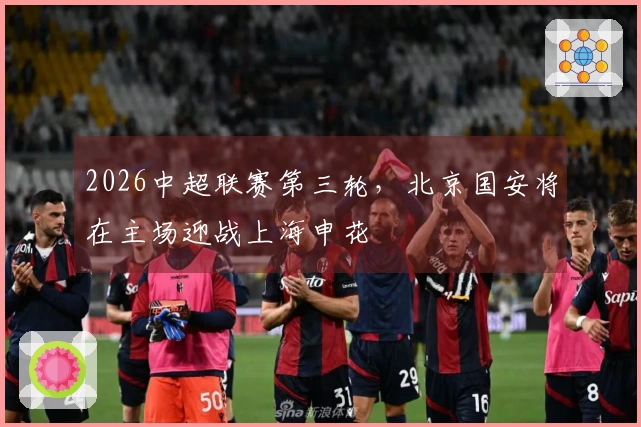 2026中超联赛第三轮，北京国安将在主场迎战上海申花
