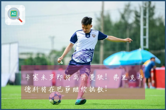 卡塞米罗即将离开曼联！弗里克与德科将在巴萨继续执教！