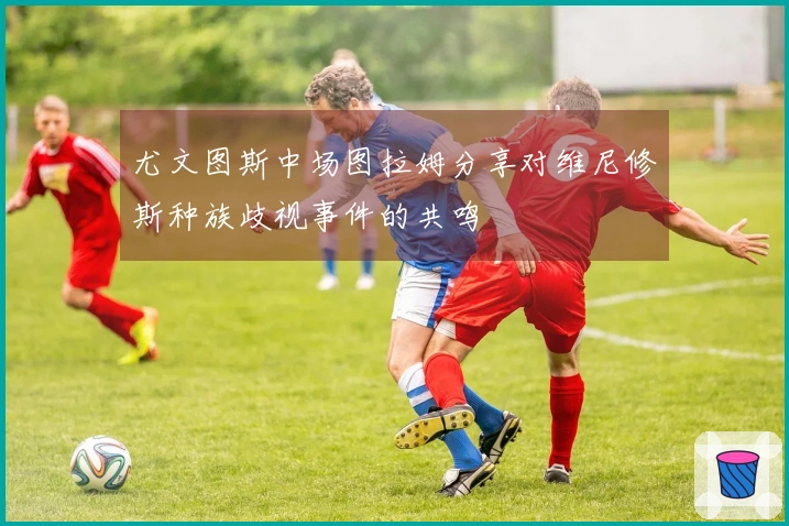 尤文图斯中场图拉姆分享对维尼修斯种族歧视事件的共鸣