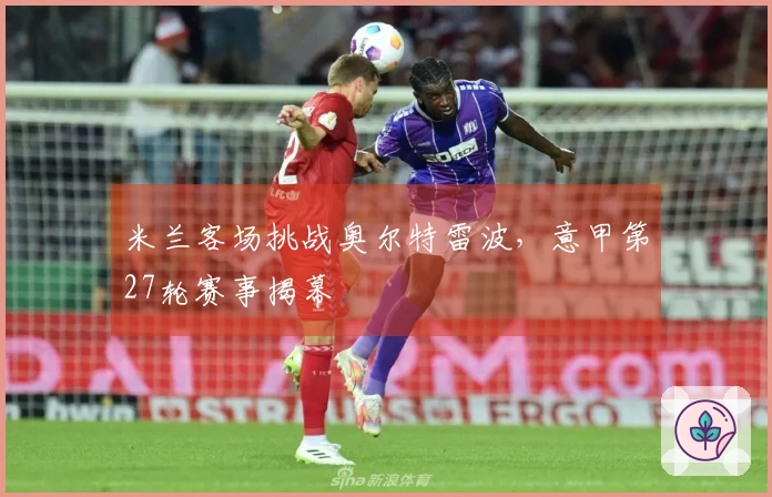 米兰客场挑战奥尔特雷波，意甲第27轮赛事揭幕