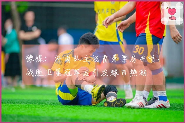 豫媒：河南队主场首秀票房井喷，战胜卫冕冠军后引发球市热潮