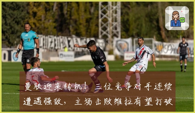 曼联迎来转机！三位竞争对手连续遭遇强敌，主场击败维拉有望打破争四僵局