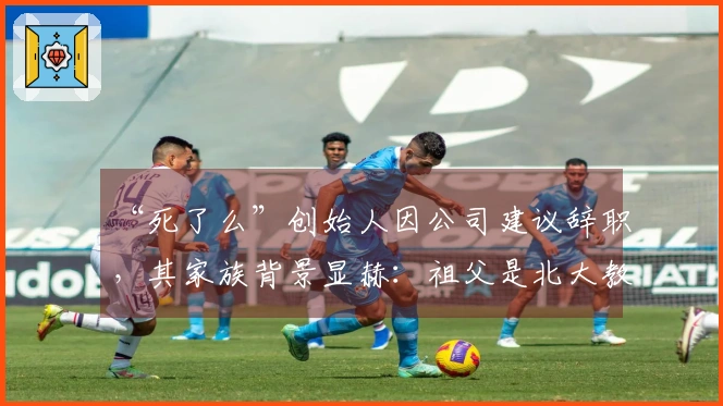 “死了么”创始人因公司建议辞职，其家族背景显赫：祖父是北大教授，父亲为油田科长