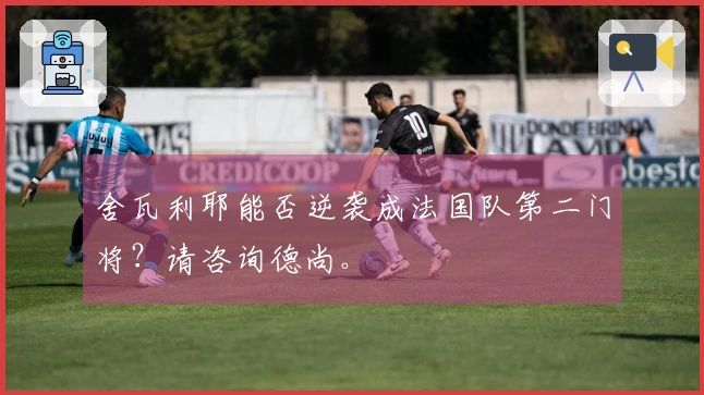舍瓦利耶能否逆袭成法国队第二门将？请咨询德尚。